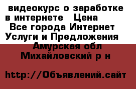 видеокурс о заработке в интернете › Цена ­ 970 - Все города Интернет » Услуги и Предложения   . Амурская обл.,Михайловский р-н